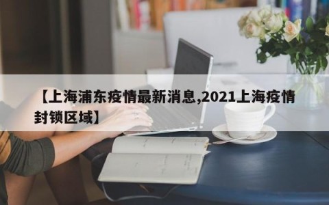 【上海浦东疫情最新消息,2021上海疫情封锁区域】
